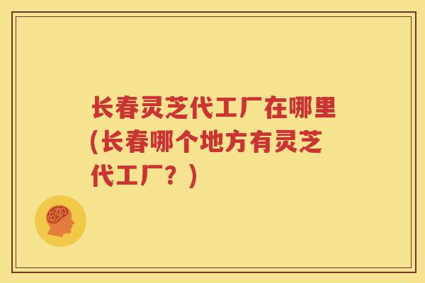 长春灵芝代工厂在哪里(长春哪个地方有灵芝代工厂？)