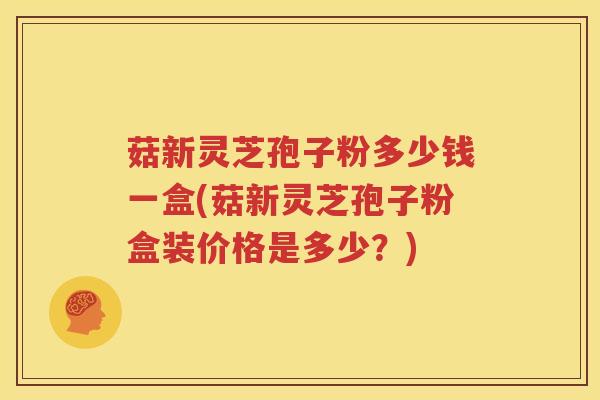 菇新灵芝孢子粉多少钱一盒(菇新灵芝孢子粉盒装价格是多少？)
