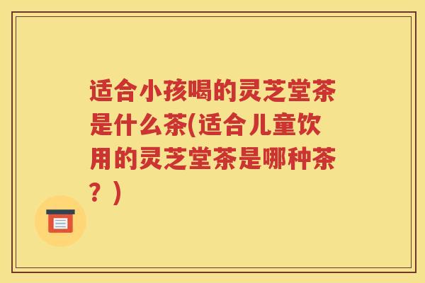 适合小孩喝的灵芝堂茶是什么茶(适合儿童饮用的灵芝堂茶是哪种茶？)