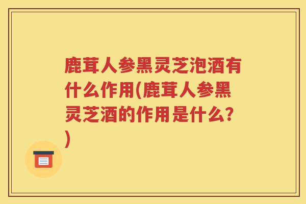 鹿茸人参黑灵芝泡酒有什么作用(鹿茸人参黑灵芝酒的作用是什么？)
