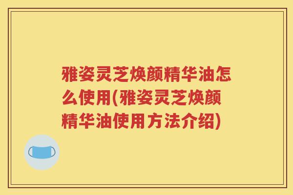 雅姿灵芝焕颜精华油怎么使用(雅姿灵芝焕颜精华油使用方法介绍)