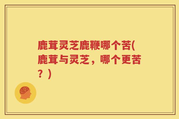 鹿茸灵芝鹿鞭哪个苦(鹿茸与灵芝，哪个更苦？)