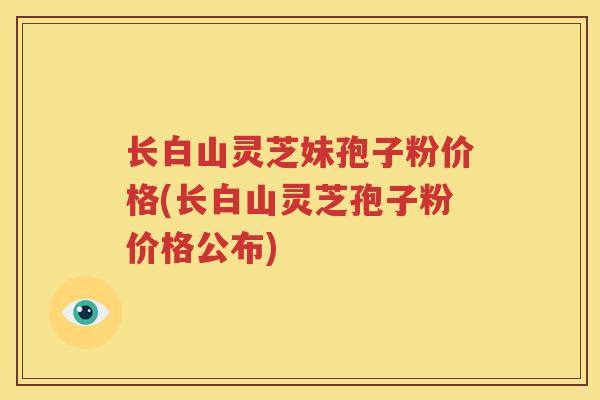 长白山灵芝妹孢子粉价格(长白山灵芝孢子粉价格公布)
