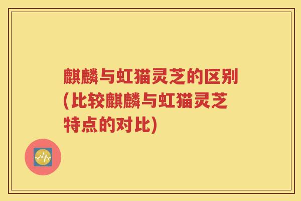 麒麟与虹猫灵芝的区别(比较麒麟与虹猫灵芝特点的对比)