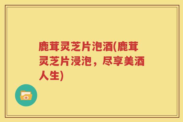 鹿茸灵芝片泡酒(鹿茸灵芝片浸泡，尽享美酒人生)