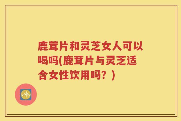 鹿茸片和灵芝女人可以喝吗(鹿茸片与灵芝适合女性饮用吗？)