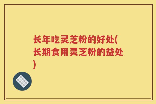 长年吃灵芝粉的好处(长期食用灵芝粉的益处)