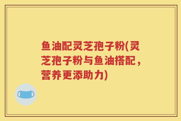 鱼油配灵芝孢子粉(灵芝孢子粉与鱼油搭配，营养更添助力)