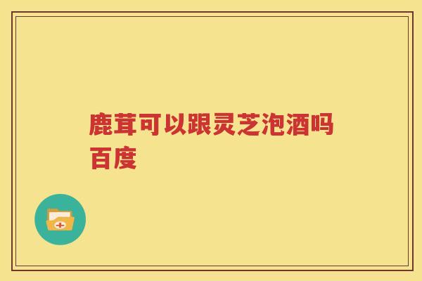 鹿茸可以跟灵芝泡酒吗百度
