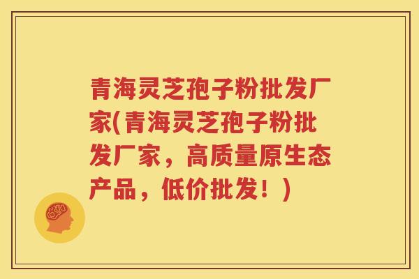 青海灵芝孢子粉批发厂家(青海灵芝孢子粉批发厂家，高质量原生态产品，低价批发！)