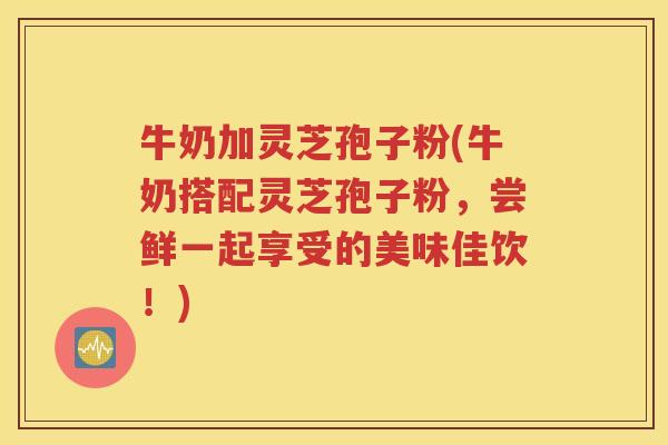 牛奶加灵芝孢子粉(牛奶搭配灵芝孢子粉，尝鲜一起享受的美味佳饮！)
