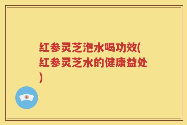 红参灵芝泡水喝功效(红参灵芝水的健康益处)