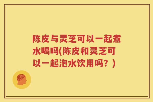 陈皮与灵芝可以一起煮水喝吗(陈皮和灵芝可以一起泡水饮用吗？)