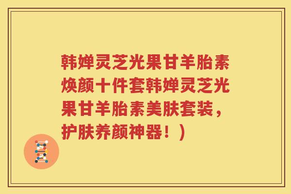 韩婵灵芝光果甘羊胎素焕颜十件套韩婵灵芝光果甘羊胎素美肤套装，护肤养颜神器！)