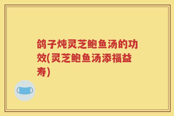 鸽子炖灵芝鲍鱼汤的功效(灵芝鲍鱼汤添福益寿)