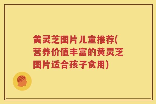 黄灵芝图片儿童推荐(营养价值丰富的黄灵芝图片适合孩子食用)