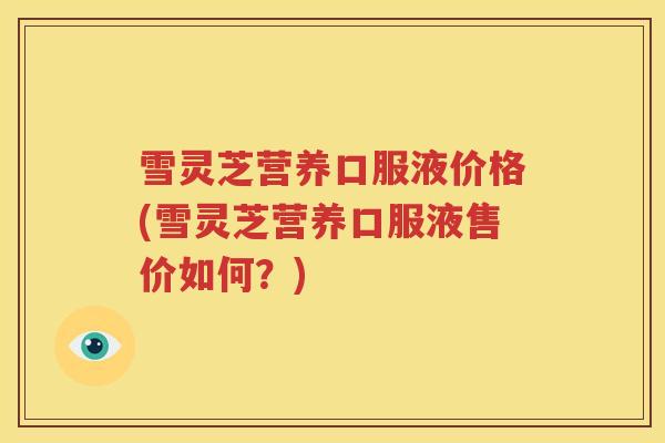雪灵芝营养口服液价格(雪灵芝营养口服液售价如何？)