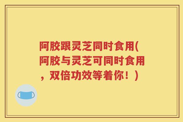 阿胶跟灵芝同时食用(阿胶与灵芝可同时食用，双倍功效等着你！)
