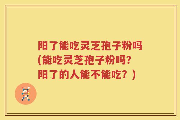 阳了能吃灵芝孢子粉吗(能吃灵芝孢子粉吗？阳了的人能不能吃？)