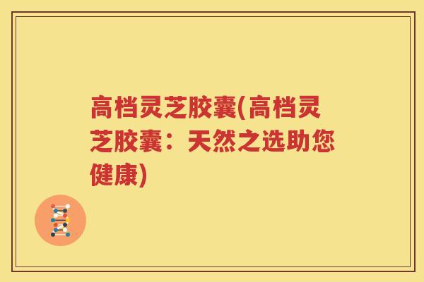 高档灵芝胶囊(高档灵芝胶囊：天然之选助您健康)