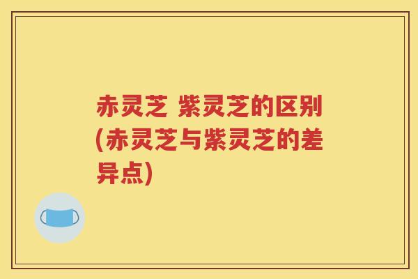 赤灵芝 紫灵芝的区别(赤灵芝与紫灵芝的差异点)