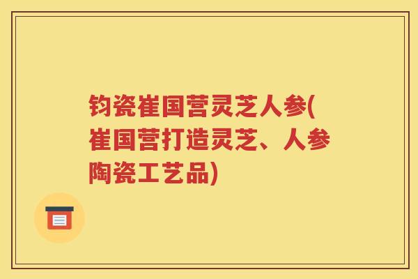 钧瓷崔国营灵芝人参(崔国营打造灵芝、人参陶瓷工艺品)