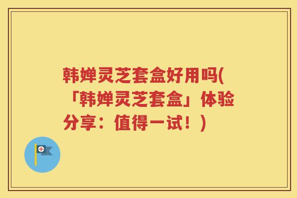 韩婵灵芝套盒好用吗(「韩婵灵芝套盒」体验分享：值得一试！)