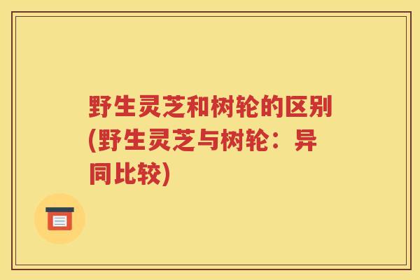 野生灵芝和树轮的区别(野生灵芝与树轮：异同比较)
