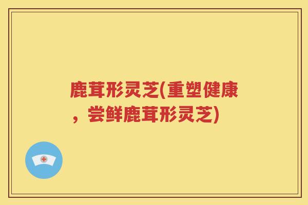 鹿茸形灵芝(重塑健康，尝鲜鹿茸形灵芝)