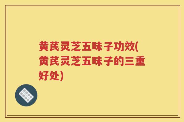 黄芪灵芝五味子功效(黄芪灵芝五味子的三重好处)