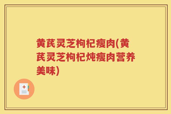 黄芪灵芝枸杞瘦肉(黄芪灵芝枸杞炖瘦肉营养美味)