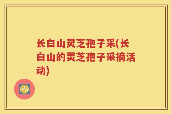 长白山灵芝孢子采(长白山的灵芝孢子采摘活动)