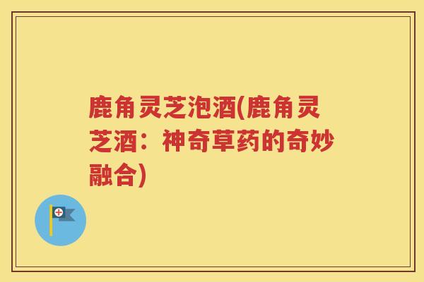 鹿角灵芝泡酒(鹿角灵芝酒：神奇草药的奇妙融合)