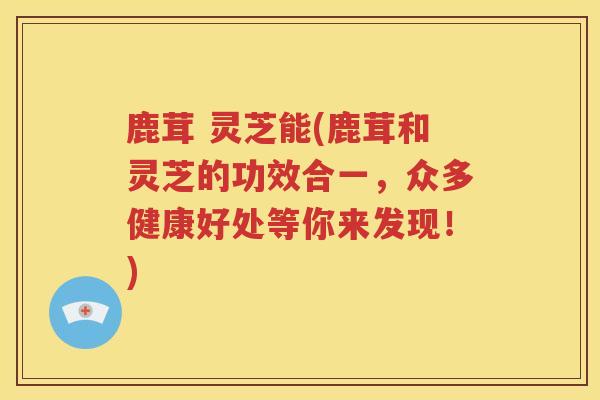 鹿茸 灵芝能(鹿茸和灵芝的功效合一，众多健康好处等你来发现！)