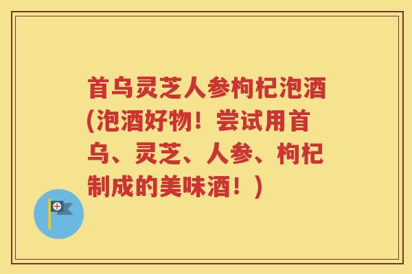 首乌灵芝人参枸杞泡酒(泡酒好物！尝试用首乌、灵芝、人参、枸杞制成的美味酒！)