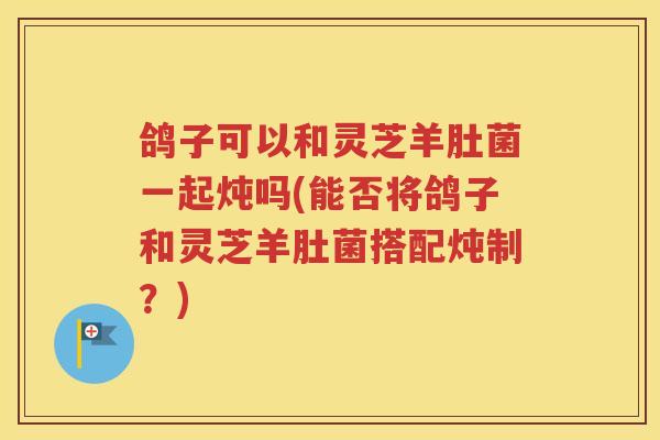 鸽子可以和灵芝羊肚菌一起炖吗(能否将鸽子和灵芝羊肚菌搭配炖制？)