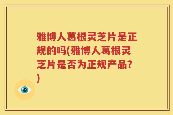 雅博人葛根灵芝片是正规的吗(雅博人葛根灵芝片是否为正规产品？)