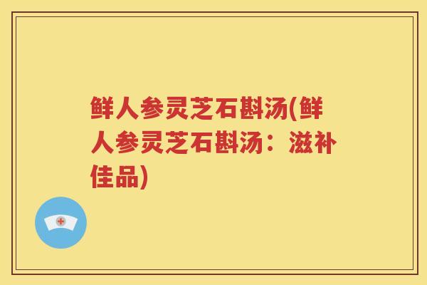 鲜人参灵芝石斟汤(鲜人参灵芝石斟汤：滋补佳品)