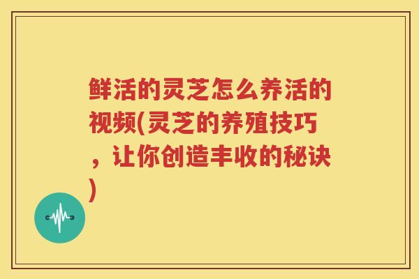 鲜活的灵芝怎么养活的视频(灵芝的养殖技巧，让你创造丰收的秘诀)