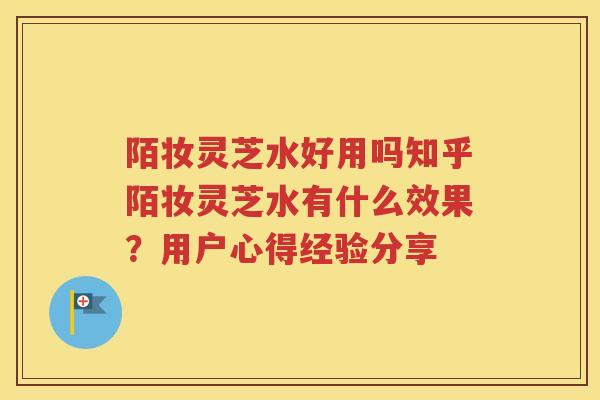 陌妆灵芝水好用吗知乎陌妆灵芝水有什么效果？用户心得经验分享