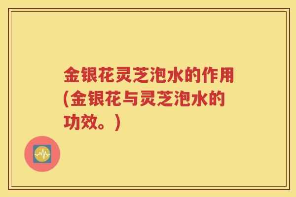 金银花灵芝泡水的作用(金银花与灵芝泡水的功效。)