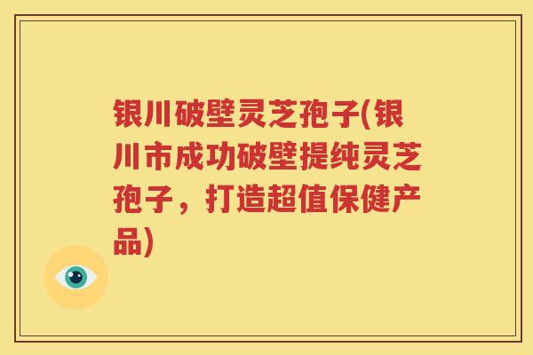 银川破壁灵芝孢子(银川市成功破壁提纯灵芝孢子，打造超值保健产品)
