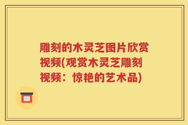 雕刻的木灵芝图片欣赏视频(观赏木灵芝雕刻视频：惊艳的艺术品)