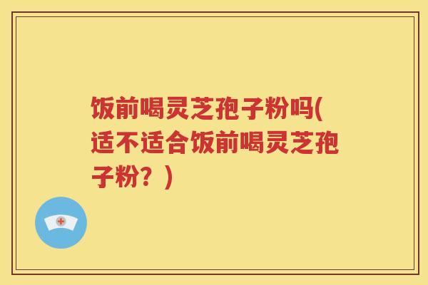 饭前喝灵芝孢子粉吗(适不适合饭前喝灵芝孢子粉？)