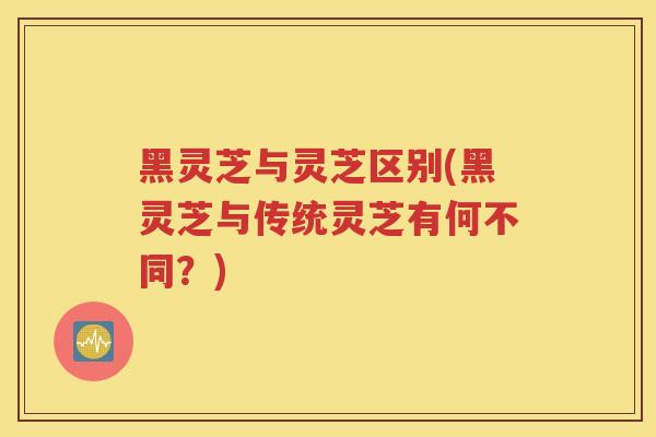 黑灵芝与灵芝区别(黑灵芝与传统灵芝有何不同？)
