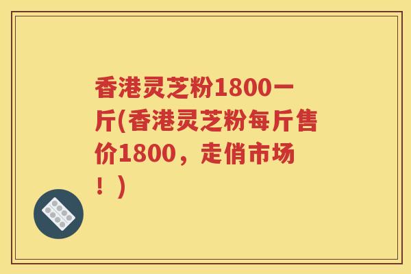 香港灵芝粉1800一斤(香港灵芝粉每斤售价1800，走俏市场！)