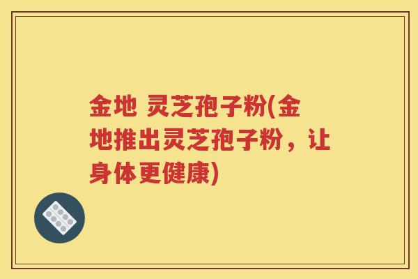 金地 灵芝孢子粉(金地推出灵芝孢子粉，让身体更健康)