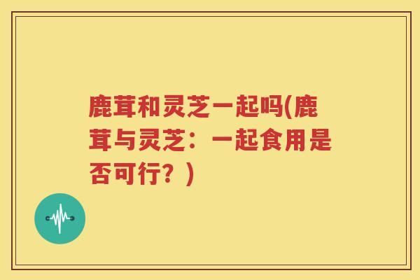 鹿茸和灵芝一起吗(鹿茸与灵芝：一起食用是否可行？)