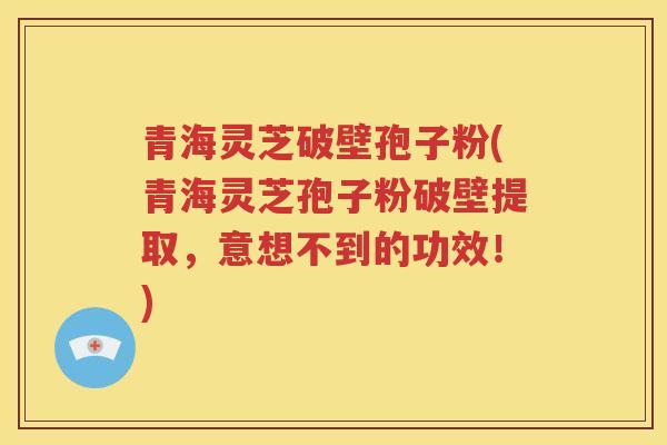 青海灵芝破壁孢子粉(青海灵芝孢子粉破壁提取，意想不到的功效！)