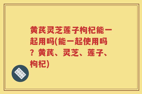 黄芪灵芝莲子枸杞能一起用吗(能一起使用吗？黄芪、灵芝、莲子、枸杞)